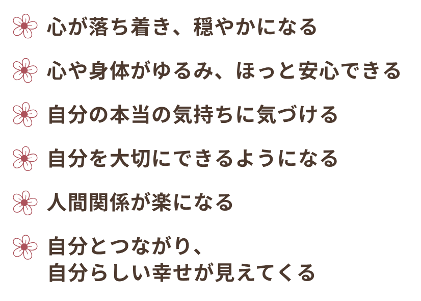 心がゆるみ、安心できる。穏やかになる。本当の気持ちに気づき、自分を大切にできるようになる。自分らしい幸せが見えてくる